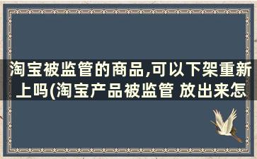 淘宝被监管的商品,可以下架重新上吗(淘宝产品被监管 放出来怎么搜不到了)